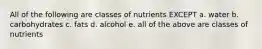 All of the following are classes of nutrients EXCEPT a. water b. carbohydrates c. fats d. alcohol e. all of the above are classes of nutrients