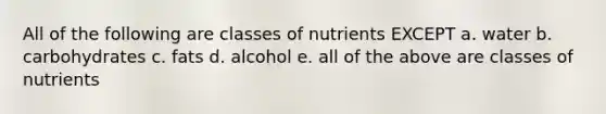 All of the following are classes of nutrients EXCEPT a. water b. carbohydrates c. fats d. alcohol e. all of the above are classes of nutrients