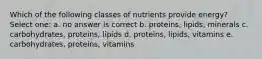 Which of the following classes of nutrients provide energy? Select one: a. no answer is correct b. proteins, lipids, minerals c. carbohydrates, proteins, lipids d. proteins, lipids, vitamins e. carbohydrates, proteins, vitamins