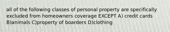 all of the following classes of personal property are specifically excluded from homeowners coverage EXCEPT A) credit cards B)animals C)property of boarders D)clothing