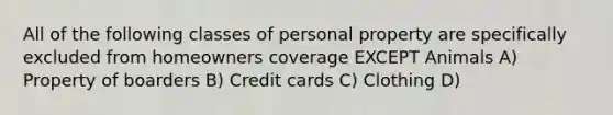 All of the following classes of personal property are specifically excluded from homeowners coverage EXCEPT Animals A) Property of boarders B) Credit cards C) Clothing D)