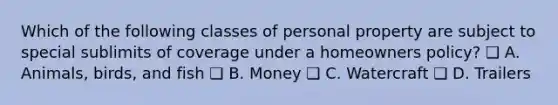 Which of the following classes of personal property are subject to special sublimits of coverage under a homeowners policy? ❑ A. Animals, birds, and fish ❑ B. Money ❑ C. Watercraft ❑ D. Trailers