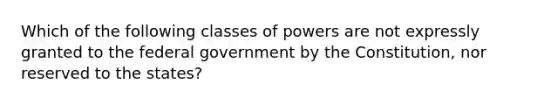 Which of the following classes of powers are not expressly granted to the federal government by the Constitution, nor reserved to the states?