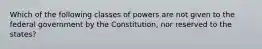 Which of the following classes of powers are not given to the federal government by the Constitution, nor reserved to the states?