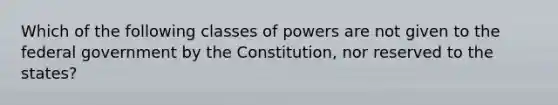 Which of the following classes of powers are not given to the federal government by the Constitution, nor reserved to the states?