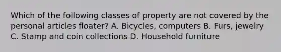 Which of the following classes of property are not covered by the personal articles floater? A. Bicycles, computers B. Furs, jewelry C. Stamp and coin collections D. Household furniture