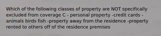 Which of the following classes of property are NOT specifically excluded from coverage C - personal property -credit cards -animals birds fish -property away from the residence -property rented to others off of the residence premises