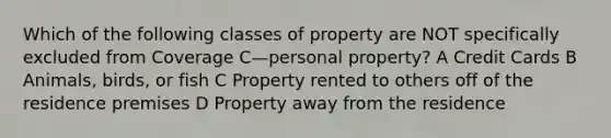 Which of the following classes of property are NOT specifically excluded from Coverage C—personal property? A Credit Cards B Animals, birds, or fish C Property rented to others off of the residence premises D Property away from the residence