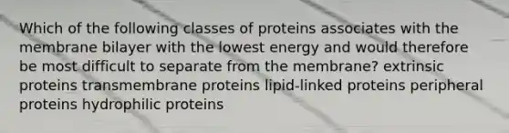 Which of the following classes of proteins associates with the membrane bilayer with the lowest energy and would therefore be most difficult to separate from the membrane? extrinsic proteins transmembrane proteins lipid-linked proteins peripheral proteins hydrophilic proteins