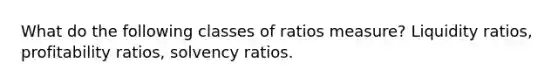 What do the following classes of ratios measure? Liquidity ratios, profitability ratios, solvency ratios.