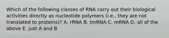 Which of the following classes of RNA carry out their biological activities directly as nucleotide polymers (i.e., they are not translated to proteins)? A. rRNA B. tmRNA C. mRNA D. all of the above E. just A and B