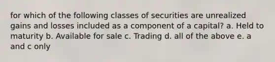 for which of the following classes of securities are unrealized gains and losses included as a component of a capital? a. Held to maturity b. Available for sale c. Trading d. all of the above e. a and c only