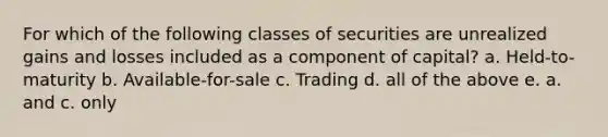 For which of the following classes of securities are unrealized gains and losses included as a component of capital? a. Held-to-maturity b. Available-for-sale c. Trading d. all of the above e. a. and c. only