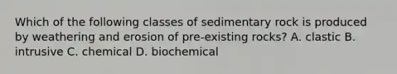 Which of the following classes of sedimentary rock is produced by weathering and erosion of pre-existing rocks? A. clastic B. intrusive C. chemical D. biochemical