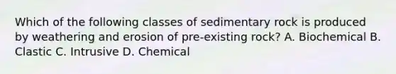 Which of the following classes of sedimentary rock is produced by weathering and erosion of pre-existing rock? A. Biochemical B. Clastic C. Intrusive D. Chemical