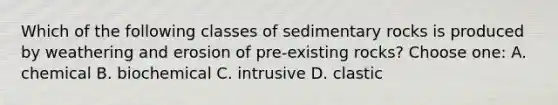 Which of the following classes of sedimentary rocks is produced by weathering and erosion of pre-existing rocks? Choose one: A. chemical B. biochemical C. intrusive D. clastic