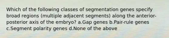 Which of the following classes of segmentation genes specify broad regions (multiple adjacent segments) along the anterior-posterior axis of the embryo? a.Gap genes b.Pair-rule genes c.Segment polarity genes d.None of the above