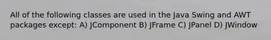 All of the following classes are used in the Java Swing and AWT packages except: A) JComponent B) JFrame C) JPanel D) JWindow