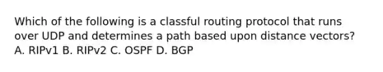 Which of the following is a classful routing protocol that runs over UDP and determines a path based upon distance vectors? A. RIPv1 B. RIPv2 C. OSPF D. BGP