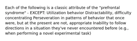 Each of the following is a classic attribute of the "prefrontal syndrome" - EXCEPT: Utilization behavior Distractability, difficulty concentrating Perseveration in patterns of behavior that once were, but at the present are not, appropriate Inability to follow directions in a situation they've never encountered before (e.g., when performing a novel experimental task)