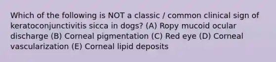 Which of the following is NOT a classic / common clinical sign of keratoconjunctivitis sicca in dogs? (A) Ropy mucoid ocular discharge (B) Corneal pigmentation (C) Red eye (D) Corneal vascularization (E) Corneal lipid deposits