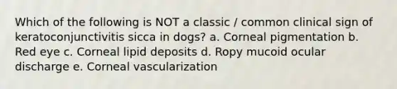 Which of the following is NOT a classic / common clinical sign of keratoconjunctivitis sicca in dogs? a. Corneal pigmentation b. Red eye c. Corneal lipid deposits d. Ropy mucoid ocular discharge e. Corneal vascularization