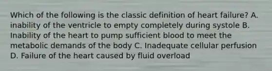 Which of the following is the classic definition of heart failure? A. inability of the ventricle to empty completely during systole B. Inability of the heart to pump sufficient blood to meet the metabolic demands of the body C. Inadequate cellular perfusion D. Failure of the heart caused by fluid overload