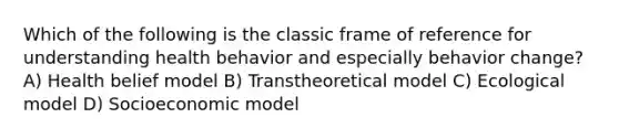 Which of the following is the classic frame of reference for understanding health behavior and especially behavior change? A) Health belief model B) Transtheoretical model C) Ecological model D) Socioeconomic model