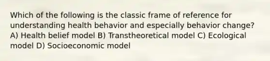 Which of the following is the classic frame of reference for understanding health behavior and especially behavior change?A) Health belief model B) Transtheoretical model C) Ecological model D) Socioeconomic model