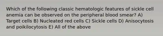 Which of the following classic hematologic features of sickle cell anemia can be observed on the peripheral blood smear? A) Target cells B) Nucleated red cells C) Sickle cells D) Anisocytosis and poikilocytosis E) All of the above