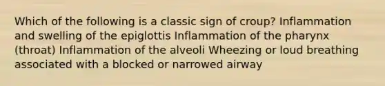 Which of the following is a classic sign of croup? Inflammation and swelling of the epiglottis Inflammation of the pharynx (throat) Inflammation of the alveoli Wheezing or loud breathing associated with a blocked or narrowed airway