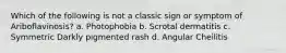 Which of the following is not a classic sign or symptom of Ariboflavinosis? a. Photophobia b. Scrotal dermatitis c. Symmetric Darkly pigmented rash d. Angular Cheilitis