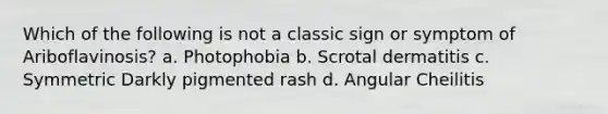 Which of the following is not a classic sign or symptom of Ariboflavinosis? a. Photophobia b. Scrotal dermatitis c. Symmetric Darkly pigmented rash d. Angular Cheilitis