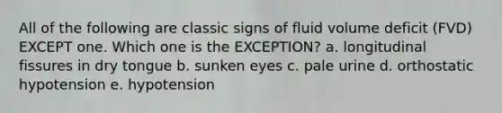 All of the following are classic signs of fluid volume deficit (FVD) EXCEPT one. Which one is the EXCEPTION? a. longitudinal fissures in dry tongue b. sunken eyes c. pale urine d. orthostatic hypotension e. hypotension