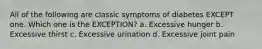 All of the following are classic symptoms of diabetes EXCEPT one. Which one is the EXCEPTION? a. Excessive hunger b. Excessive thirst c. Excessive urination d. Excessive joint pain