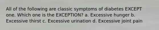 All of the following are classic symptoms of diabetes EXCEPT one. Which one is the EXCEPTION? a. Excessive hunger b. Excessive thirst c. Excessive urination d. Excessive joint pain