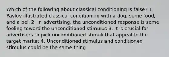 Which of the following about classical conditioning is false? 1. Pavlov illustrated classical conditioning with a dog, some food, and a bell 2. In advertising, the unconditioned response is some feeling toward the unconditioned stimulus 3. It is crucial for advertisers to pick unconditioned stimuli that appeal to the target market 4. Unconditioned stimulus and conditioned stimulus could be the same thing