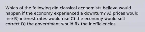 Which of the following did classical economists believe would happen if the economy experienced a downturn? A) prices would rise B) interest rates would rise C) the economy would self-correct D) the government would fix the inefficiencies