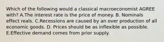 Which of the following would a classical macroeconomist AGREE with? A.The interest rate is the price of money. B. Nominals effect reals. C.Recessions are caused by an over production of all economic goods. D. Prices should be as inflexible as possible. E.Effective demand comes from prior supply.