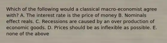 Which of the following would a classical macro-economist agree with? A. The interest rate is the price of money B. Nominals effect reals. C. Recessions are caused by an over production of economic goods. D. Prices should be as inflexible as possible. E. none of the above