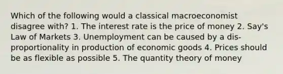 Which of the following would a classical macroeconomist disagree with? 1. The interest rate is the price of money 2. Say's Law of Markets 3. Unemployment can be caused by a dis-proportionality in production of economic goods 4. Prices should be as flexible as possible 5. The quantity theory of money