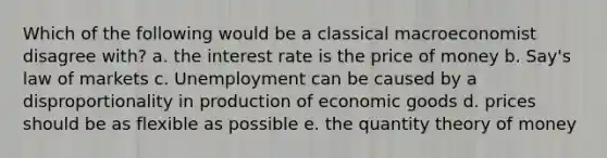 Which of the following would be a classical macroeconomist disagree with? a. the interest rate is the price of money b. Say's law of markets c. Unemployment can be caused by a disproportionality in production of economic goods d. prices should be as flexible as possible e. the quantity theory of money