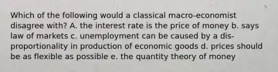 Which of the following would a classical macro-economist disagree with? A. the interest rate is the price of money b. says law of markets c. unemployment can be caused by a dis-proportionality in production of economic goods d. prices should be as flexible as possible e. the quantity theory of money