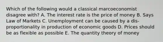 Which of the following would a classical marcoeconomist disagree with? A. The interest rate is the price of money B. Says Law of Markets C. Unemployment can be caused by a dis-proportionality in production of economic goods D. Prices should be as flexible as possible E. The quantity theory of money