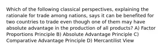 Which of the following classical perspectives, explaining the rationale for trade among nations, says it can be benefited for two countries to trade even though one of them may have absolute advantage in the production of all products? A) Factor Proportions Principle B) Absolute Advantage Principle C) Comparative Advantage Principle D) Mercantilist View