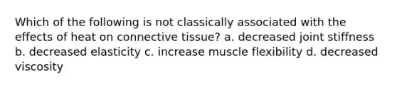 Which of the following is not classically associated with the effects of heat on connective tissue? a. decreased joint stiffness b. decreased elasticity c. increase muscle flexibility d. decreased viscosity