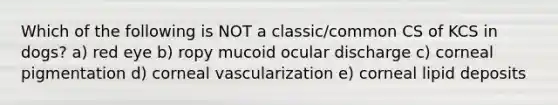 Which of the following is NOT a classic/common CS of KCS in dogs? a) red eye b) ropy mucoid ocular discharge c) corneal pigmentation d) corneal vascularization e) corneal lipid deposits