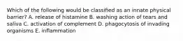 Which of the following would be classiﬁed as an innate physical barrier? A. release of histamine B. washing action of tears and saliva C. activation of complement D. phagocytosis of invading organisms E. inﬂammation