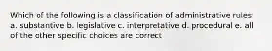 Which of the following is a classification of administrative rules: a. substantive b. legislative c. interpretative d. procedural e. all of the other specific choices are correct