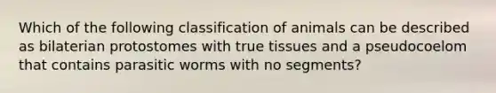 Which of the following classification of animals can be described as bilaterian protostomes with true tissues and a pseudocoelom that contains parasitic worms with no segments?